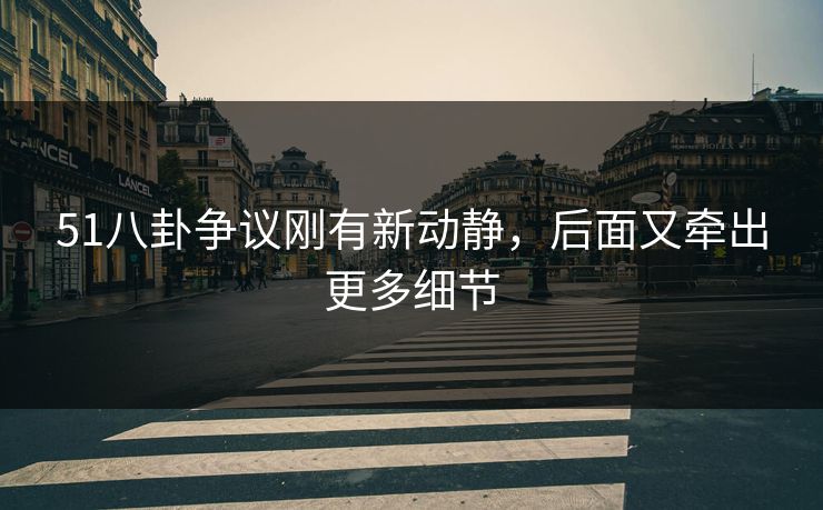 51八卦争议刚有新动静，后面又牵出更多细节