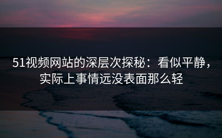 51视频网站的深层次探秘：看似平静，实际上事情远没表面那么轻