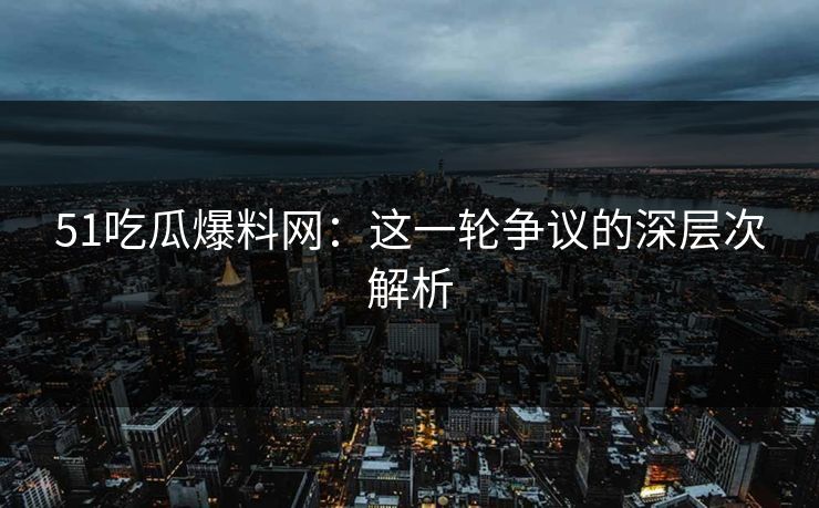51吃瓜爆料网：这一轮争议的深层次解析
