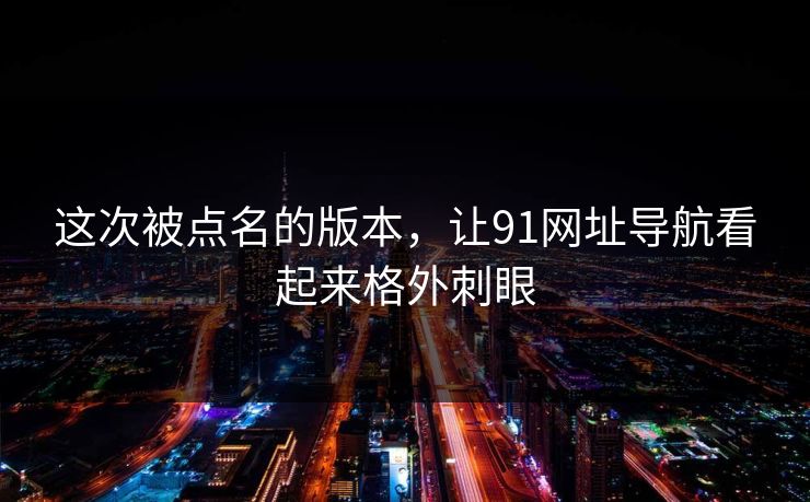 这次被点名的版本，让91网址导航看起来格外刺眼