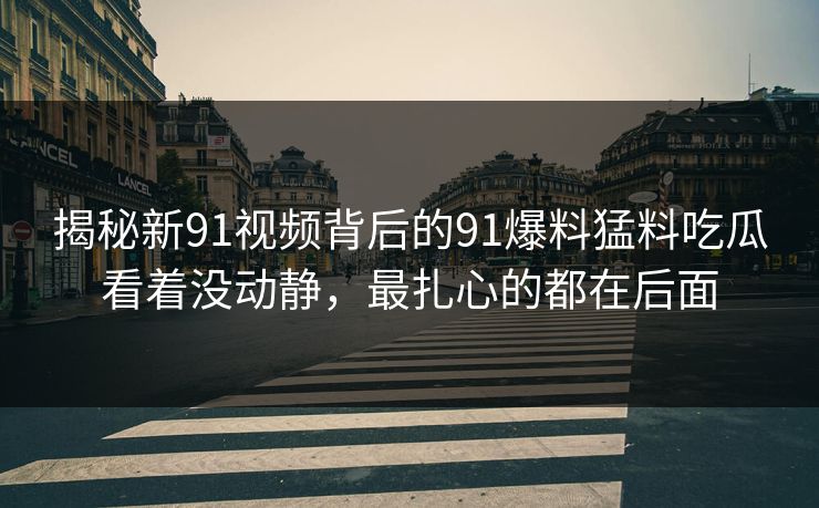 揭秘新91视频背后的91爆料猛料吃瓜看着没动静，最扎心的都在后面