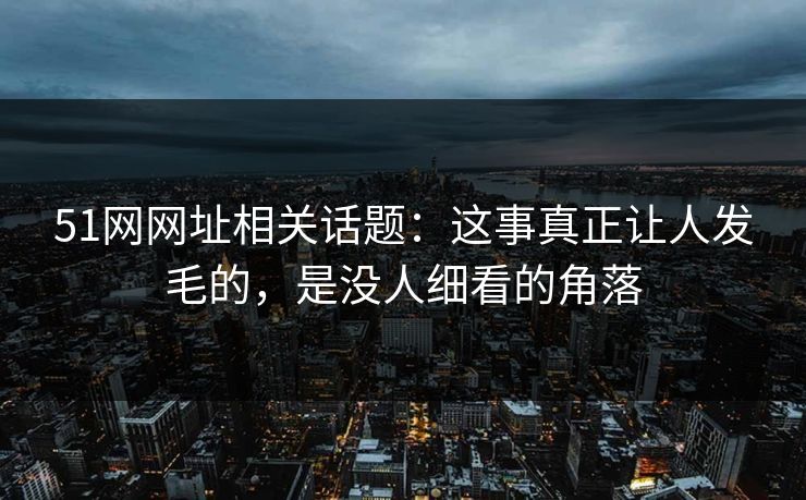 51网网址相关话题：这事真正让人发毛的，是没人细看的角落