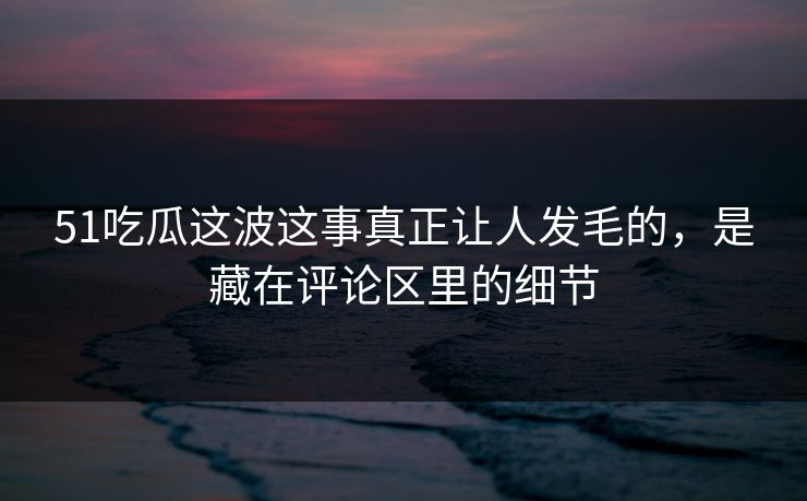 51吃瓜这波这事真正让人发毛的，是藏在评论区里的细节