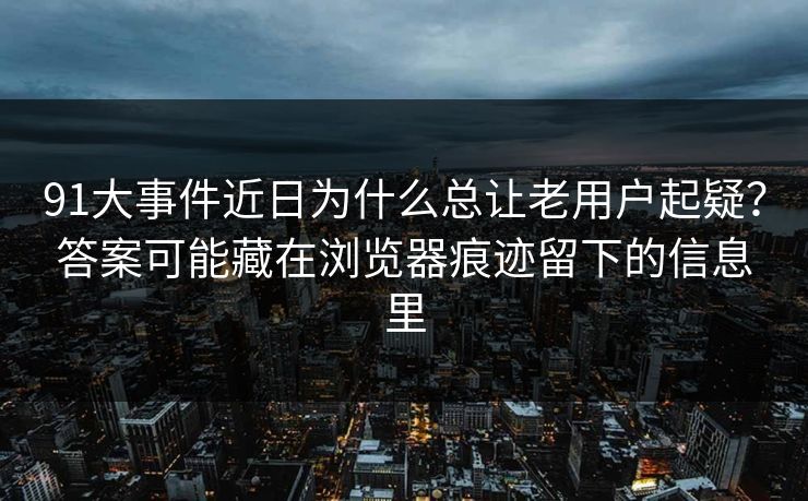 91大事件近日为什么总让老用户起疑？答案可能藏在浏览器痕迹留下的信息里