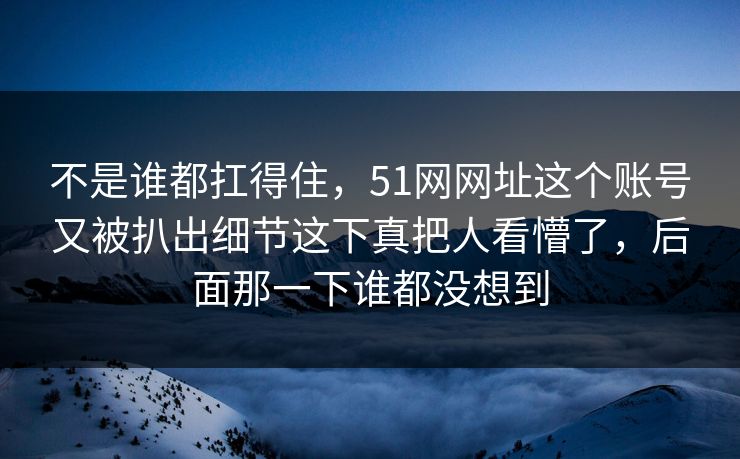 不是谁都扛得住，51网网址这个账号又被扒出细节这下真把人看懵了，后面那一下谁都没想到