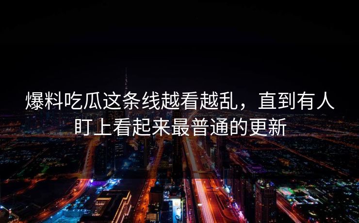 爆料吃瓜这条线越看越乱，直到有人盯上看起来最普通的更新