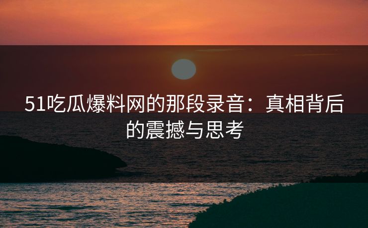 51吃瓜爆料网的那段录音：真相背后的震撼与思考