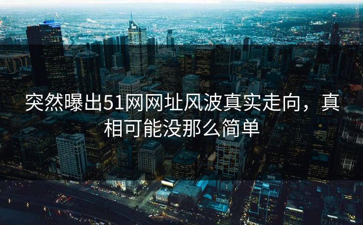 突然曝出51网网址风波真实走向，真相可能没那么简单