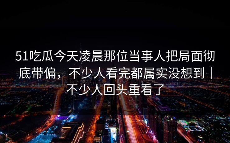 51吃瓜今天凌晨那位当事人把局面彻底带偏，不少人看完都属实没想到｜不少人回头重看了