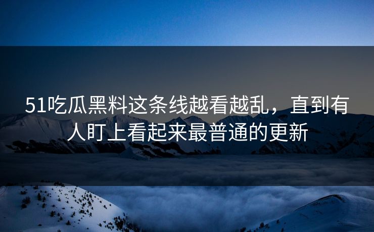 51吃瓜黑料这条线越看越乱，直到有人盯上看起来最普通的更新