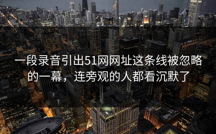 一段录音引出51网网址这条线被忽略的一幕，连旁观的人都看沉默了
