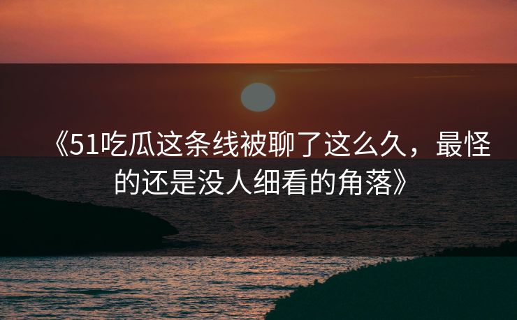 《51吃瓜这条线被聊了这么久，最怪的还是没人细看的角落》