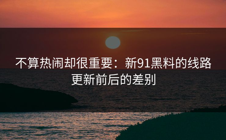 不算热闹却很重要：新91黑料的线路更新前后的差别