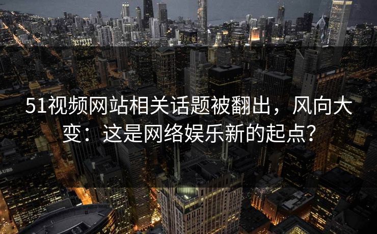 51视频网站相关话题被翻出，风向大变：这是网络娱乐新的起点？