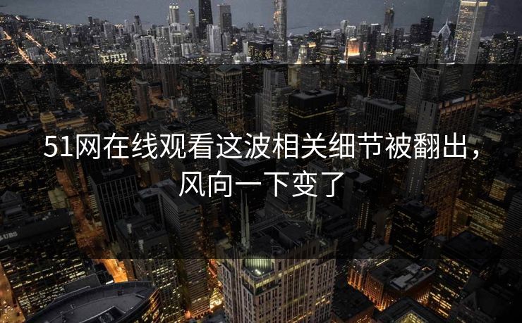 51网在线观看这波相关细节被翻出，风向一下变了