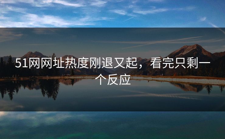 51网网址热度刚退又起，看完只剩一个反应