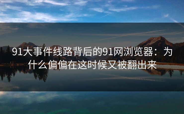 91大事件线路背后的91网浏览器：为什么偏偏在这时候又被翻出来