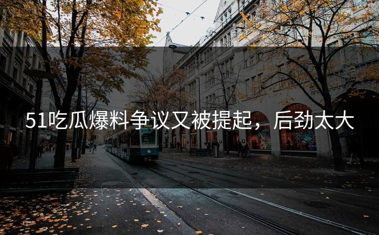 51吃瓜爆料争议又被提起，后劲太大