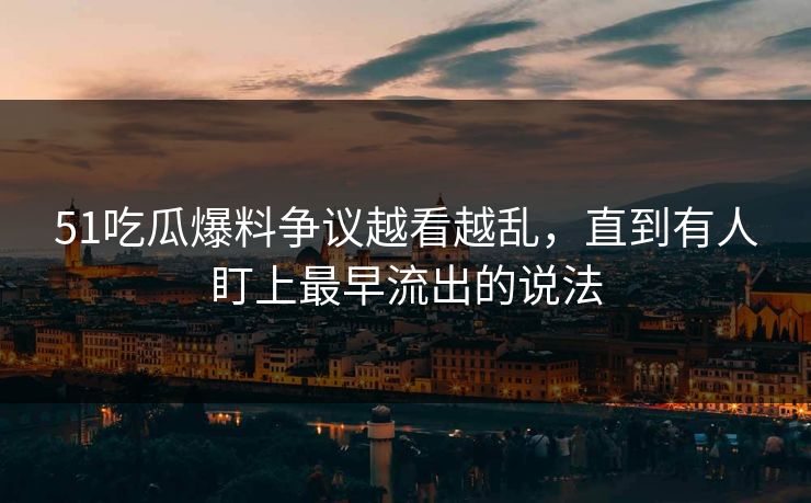 51吃瓜爆料争议越看越乱，直到有人盯上最早流出的说法