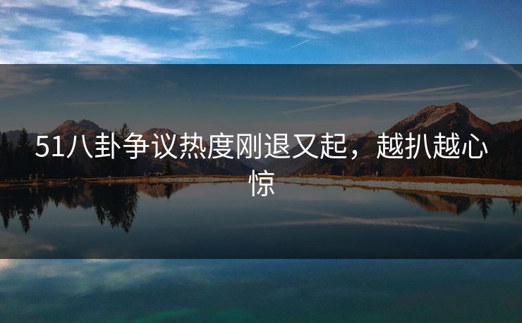 51八卦争议热度刚退又起，越扒越心惊