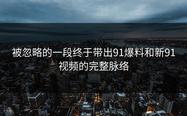 被忽略的一段终于带出91爆料和新91视频的完整脉络