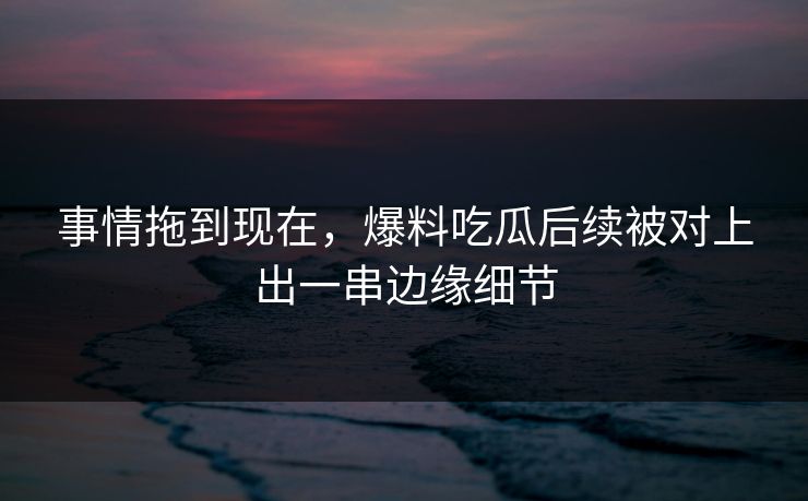 事情拖到现在，爆料吃瓜后续被对上出一串边缘细节