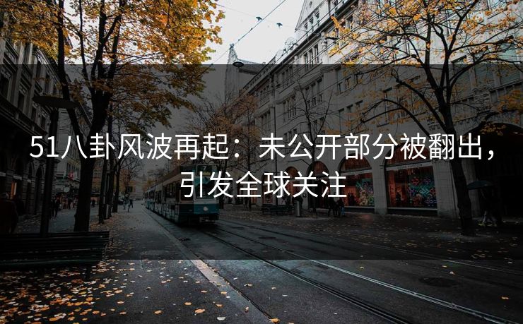 51八卦风波再起：未公开部分被翻出，引发全球关注