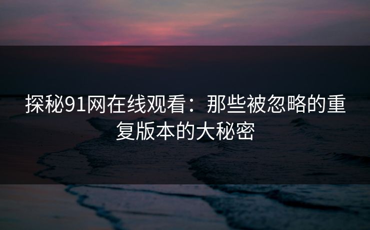 探秘91网在线观看：那些被忽略的重复版本的大秘密