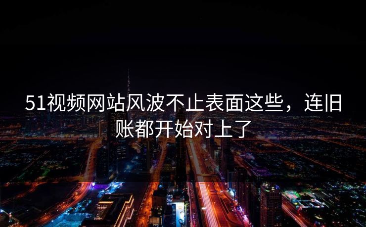 51视频网站风波不止表面这些，连旧账都开始对上了