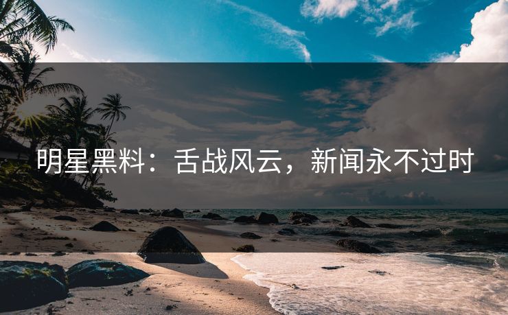 明星黑料：舌战风云，新闻永不过时