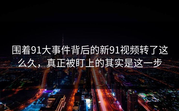 围着91大事件背后的新91视频转了这么久，真正被盯上的其实是这一步