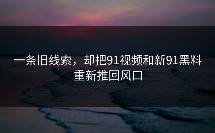 一条旧线索，却把91视频和新91黑料重新推回风口