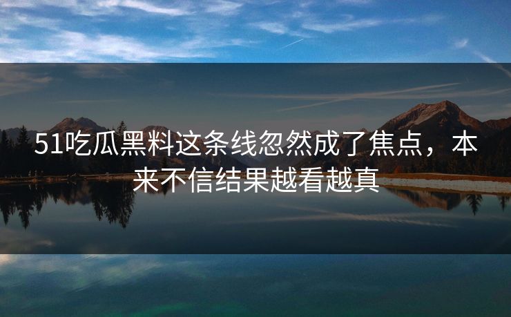 51吃瓜黑料这条线忽然成了焦点，本来不信结果越看越真