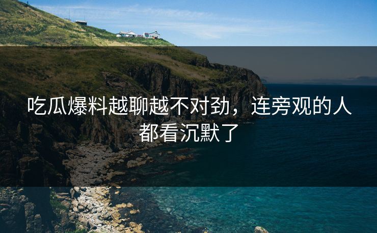吃瓜爆料越聊越不对劲,连旁观的人都看沉默了 吃瓜爆料越聊越不对劲,连旁观的人都看沉默了