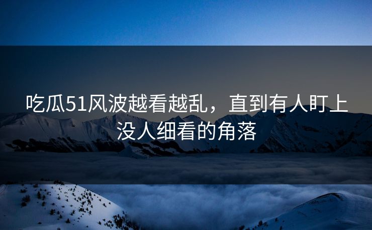 吃瓜51风波越看越乱，直到有人盯上没人细看的角落