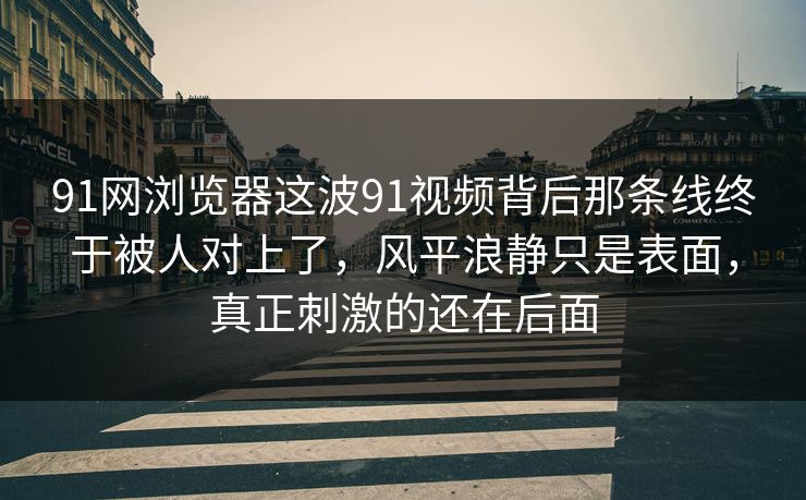 91网浏览器这波91视频背后那条线终于被人对上了，风平浪静只是表面，真正刺激的还在后面