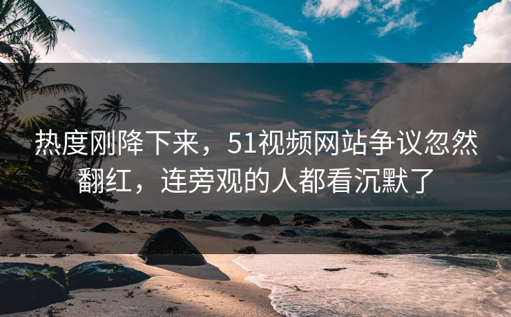 热度刚降下来，51视频网站争议忽然翻红，连旁观的人都看沉默了