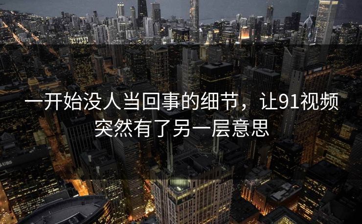 一开始没人当回事的细节，让91视频突然有了另一层意思