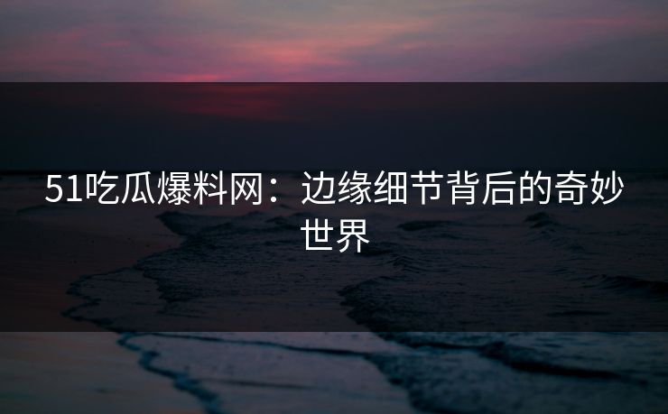 51吃瓜爆料网：边缘细节背后的奇妙世界