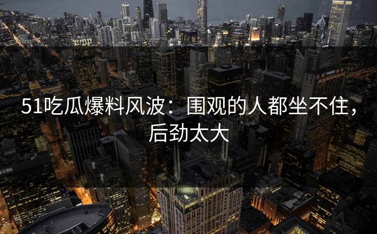 51吃瓜爆料风波：围观的人都坐不住，后劲太大