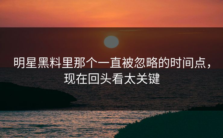 明星黑料里那个一直被忽略的时间点，现在回头看太关键