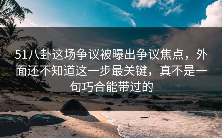 51八卦这场争议被曝出争议焦点，外面还不知道这一步最关键，真不是一句巧合能带过的