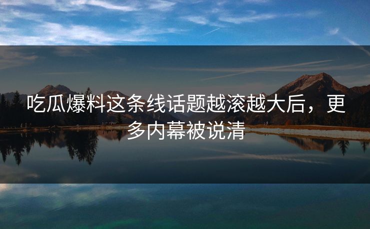 吃瓜爆料这条线话题越滚越大后，更多内幕被说清