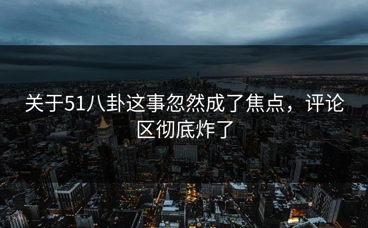 关于51八卦这事忽然成了焦点，评论区彻底炸了