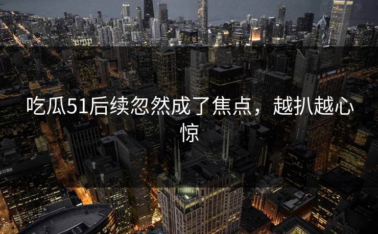 吃瓜51后续忽然成了焦点，越扒越心惊
