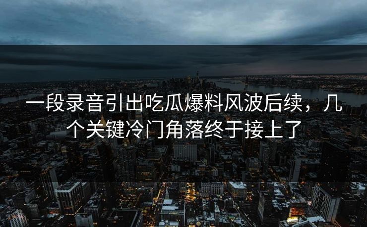 一段录音引出吃瓜爆料风波后续，几个关键冷门角落终于接上了