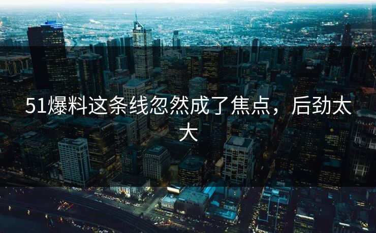 51爆料这条线忽然成了焦点，后劲太大