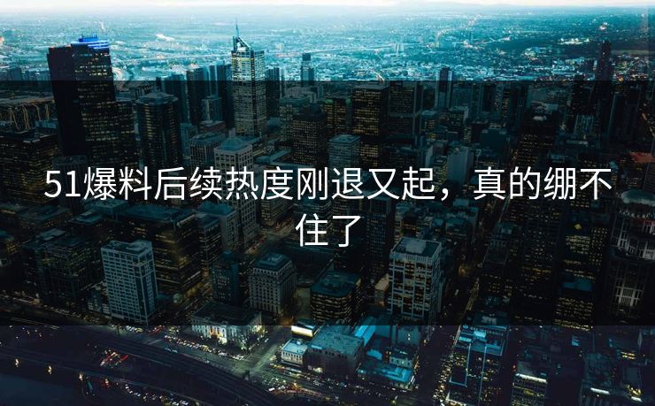 51爆料后续热度刚退又起，真的绷不住了